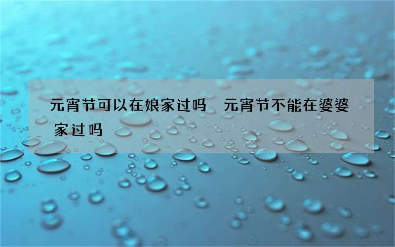元宵节可以在娘家过吗 元宵节不能在婆婆家过吗